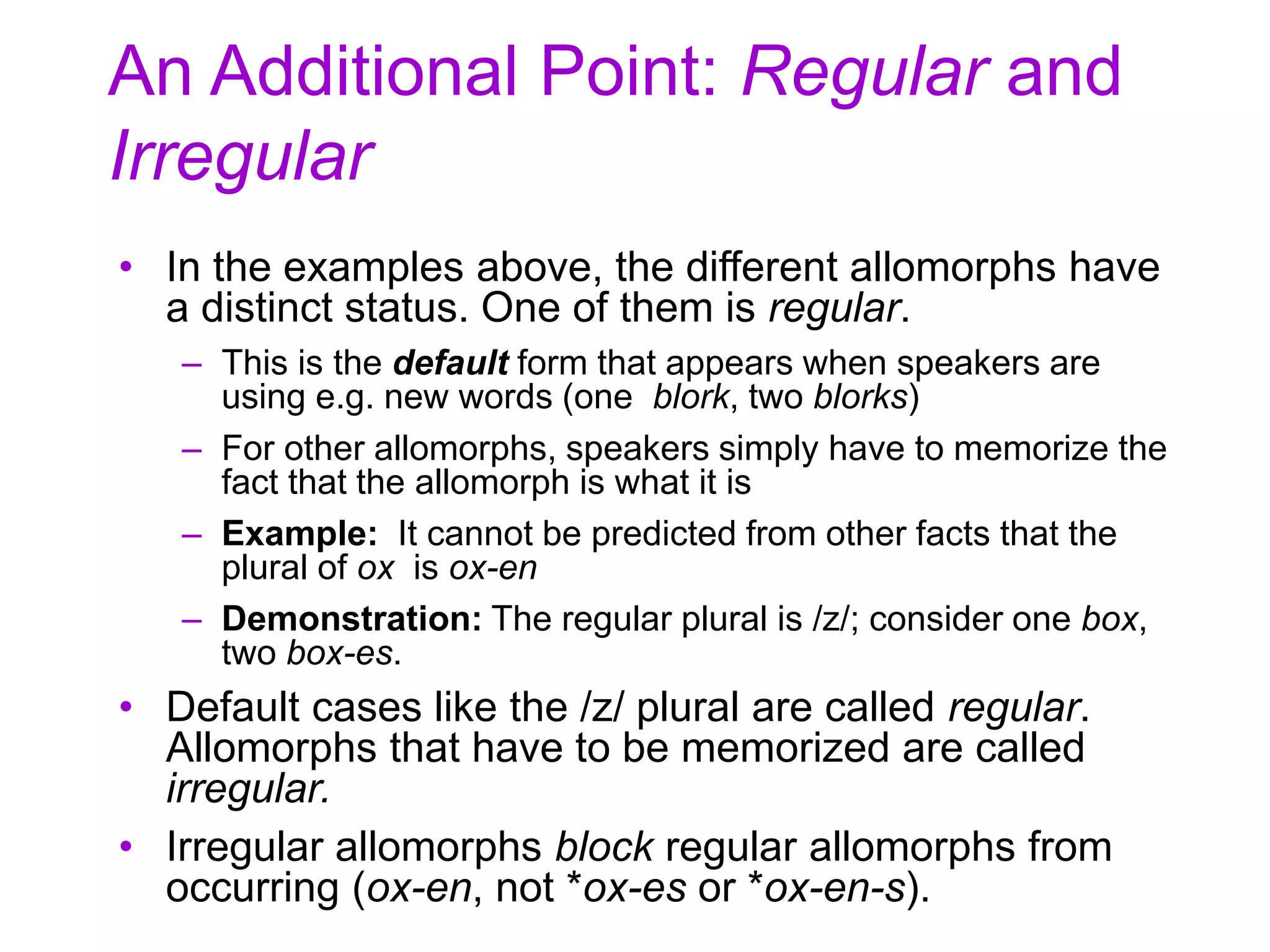 An Additional Point: Regular and
Irregular
• In the examples above, the different allomorphs have
a distinct status. One of them is regular.
– This is the default form that appears when speakers are
using e.g. new words (one blork, two blorks)
– For other allomorphs, speakers simply have to memorize the
fact that the allomorph is what it is
– Example: It cannot be predicted from other facts that the
plural of ox is ox-en
– Demonstration: The regular plural is /z/; consider one box,
two box-es.
• Default cases like the /z/ plural are called regular.
Allomorphs that have to be memorized are called
irregular.
• Irregular allomorphs block regular allomorphs from
occurring (ox-en, not *ox-es or *ox-en-s).
 