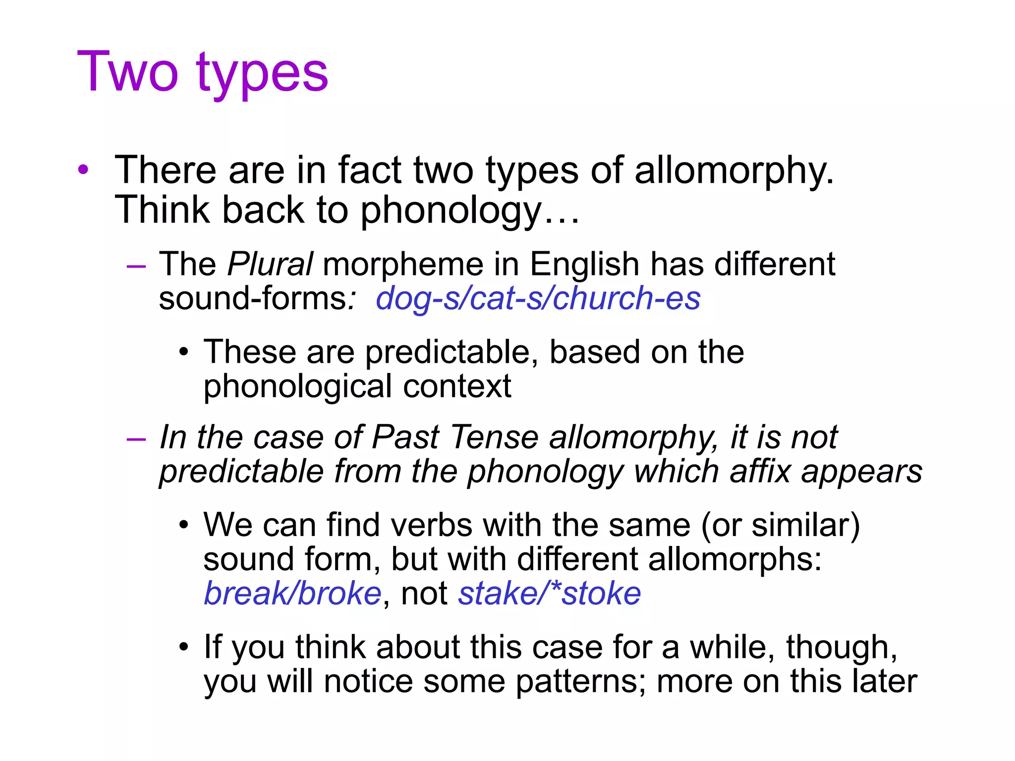 Two types
• There are in fact two types of allomorphy.
Think back to phonology…
– The Plural morpheme in English has different
sound-forms: dog-s/cat-s/church-es
• These are predictable, based on the
phonological context
– In the case of Past Tense allomorphy, it is not
predictable from the phonology which affix appears
• We can find verbs with the same (or similar)
sound form, but with different allomorphs:
break/broke, not stake/*stoke
• If you think about this case for a while, though,
you will notice some patterns; more on this later
 