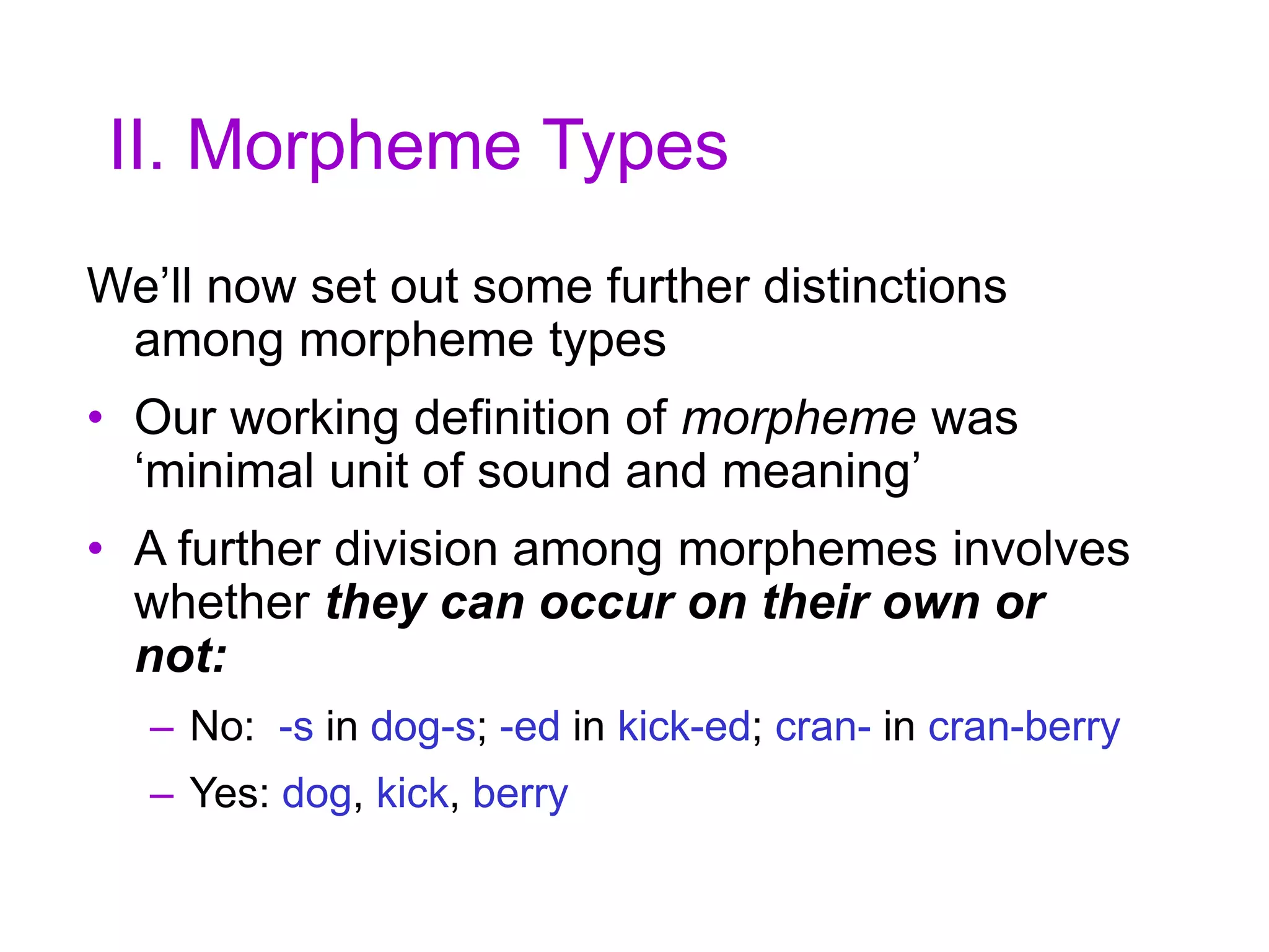 II. Morpheme Types
We’ll now set out some further distinctions
among morpheme types
• Our working definition of morpheme was
‘minimal unit of sound and meaning’
• A further division among morphemes involves
whether they can occur on their own or
not:
– No: -s in dog-s; -ed in kick-ed; cran- in cran-berry
– Yes: dog, kick, berry
 
