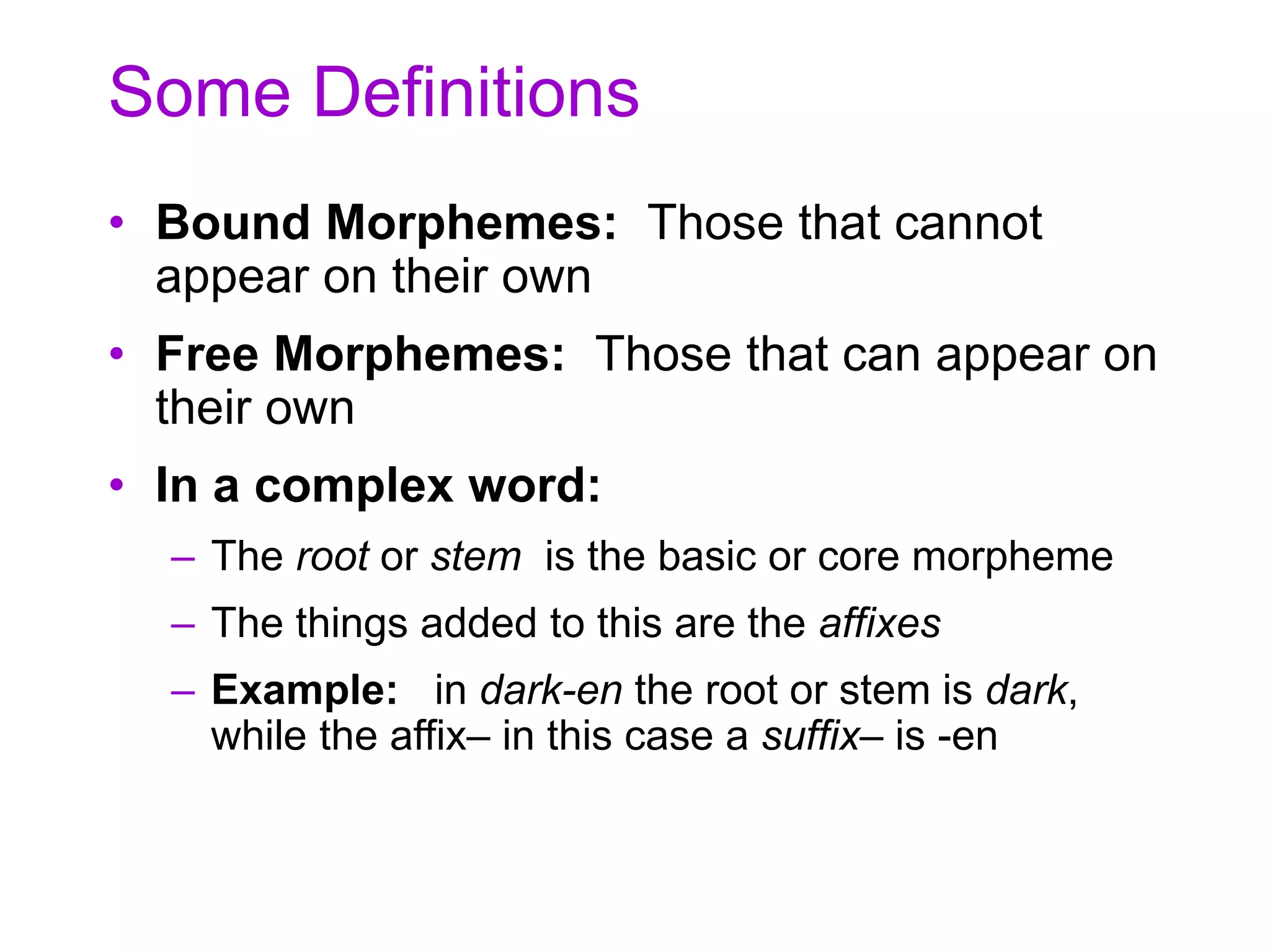 Some Definitions
• Bound Morphemes: Those that cannot
appear on their own
• Free Morphemes: Those that can appear on
their own
• In a complex word:
– The root or stem is the basic or core morpheme
– The things added to this are the affixes
– Example: in dark-en the root or stem is dark,
while the affix– in this case a suffix– is -en
 