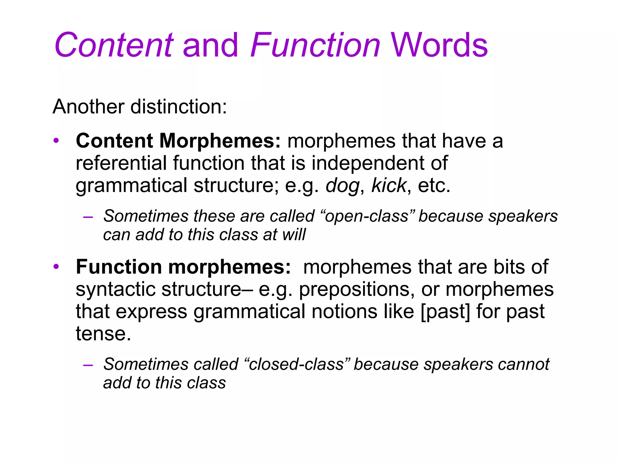 Content and Function Words
Another distinction:
• Content Morphemes: morphemes that have a
referential function that is independent of
grammatical structure; e.g. dog, kick, etc.
– Sometimes these are called “open-class” because speakers
can add to this class at will
• Function morphemes: morphemes that are bits of
syntactic structure– e.g. prepositions, or morphemes
that express grammatical notions like [past] for past
tense.
– Sometimes called “closed-class” because speakers cannot
add to this class
 