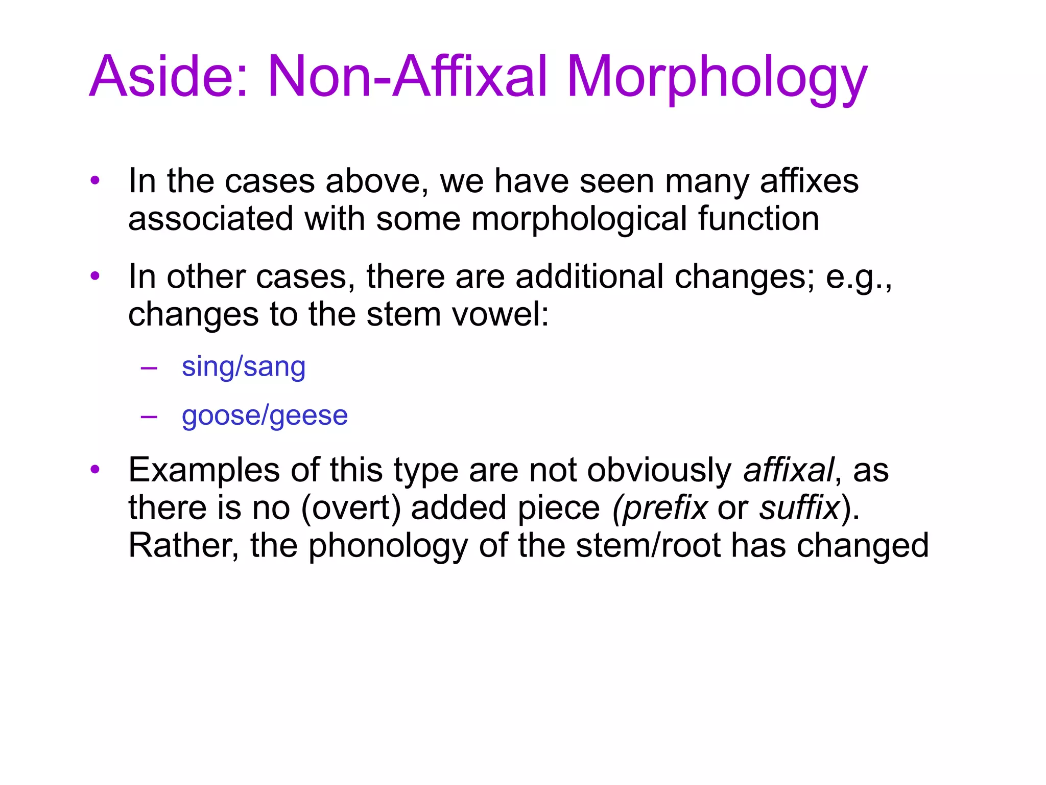 Aside: Non-Affixal Morphology
• In the cases above, we have seen many affixes
associated with some morphological function
• In other cases, there are additional changes; e.g.,
changes to the stem vowel:
– sing/sang
– goose/geese
• Examples of this type are not obviously affixal, as
there is no (overt) added piece (prefix or suffix).
Rather, the phonology of the stem/root has changed
 