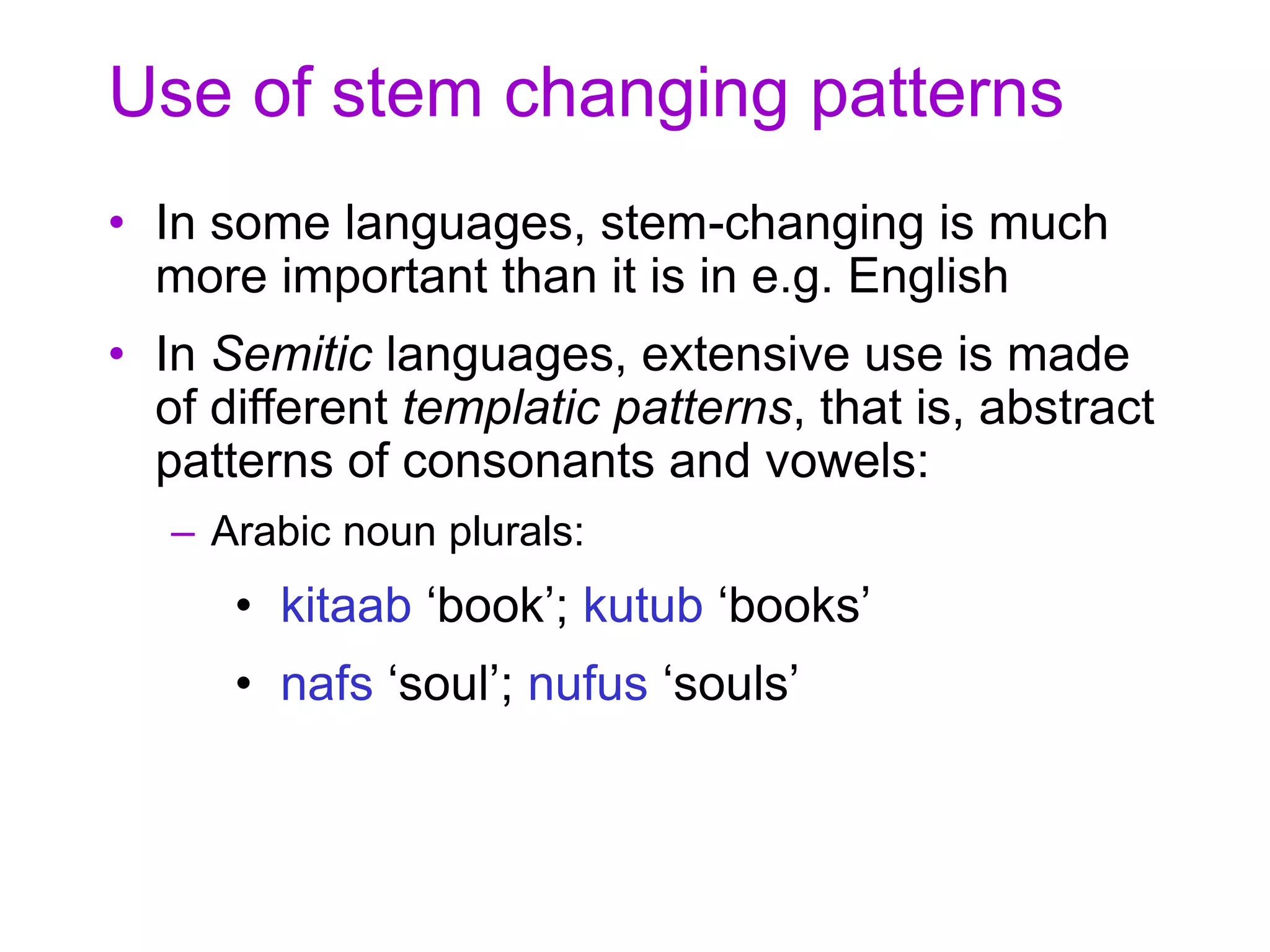Use of stem changing patterns
• In some languages, stem-changing is much
more important than it is in e.g. English
• In Semitic languages, extensive use is made
of different templatic patterns, that is, abstract
patterns of consonants and vowels:
– Arabic noun plurals:
• kitaab ‘book’; kutub ‘books’
• nafs ‘soul’; nufus ‘souls’
 