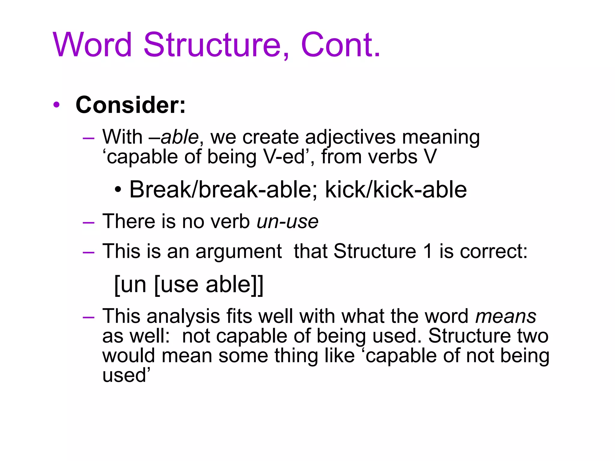 Word Structure, Cont.
• Consider:
– With –able, we create adjectives meaning
‘capable of being V-ed’, from verbs V
• Break/break-able; kick/kick-able
– There is no verb un-use
– This is an argument that Structure 1 is correct:
[un [use able]]
– This analysis fits well with what the word means
as well: not capable of being used. Structure two
would mean some thing like ‘capable of not being
used’
 