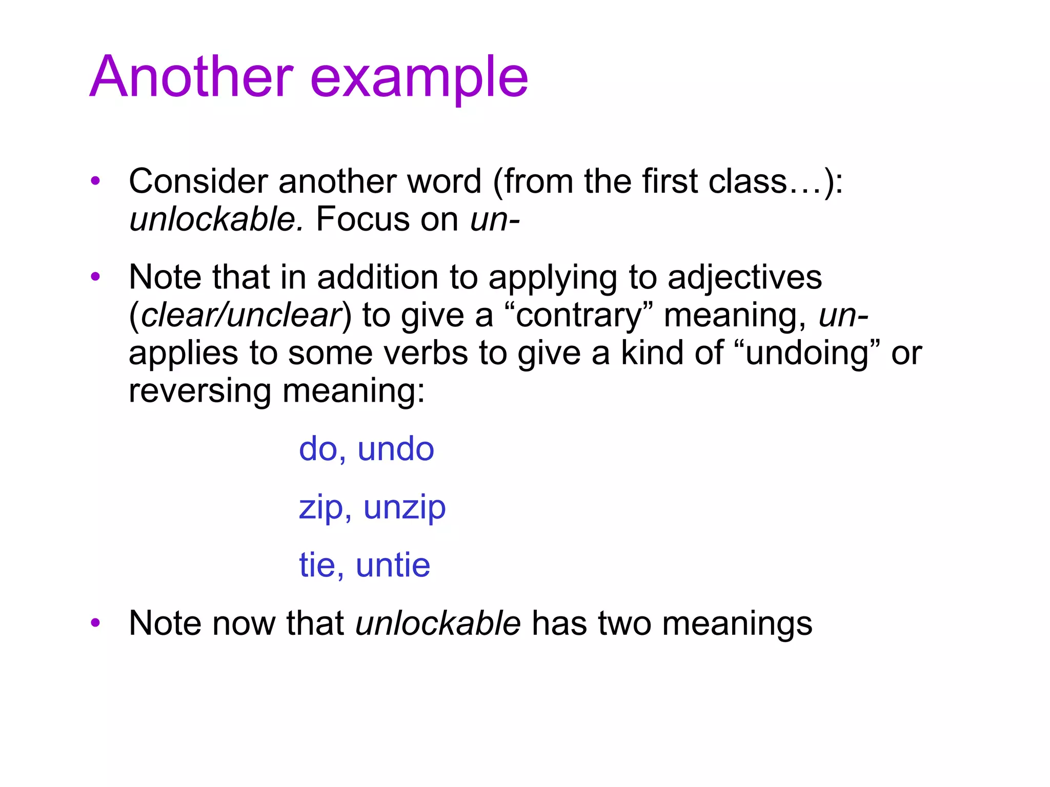 Another example
• Consider another word (from the first class…):
unlockable. Focus on un-
• Note that in addition to applying to adjectives
(clear/unclear) to give a “contrary” meaning, un-
applies to some verbs to give a kind of “undoing” or
reversing meaning:
do, undo
zip, unzip
tie, untie
• Note now that unlockable has two meanings
 