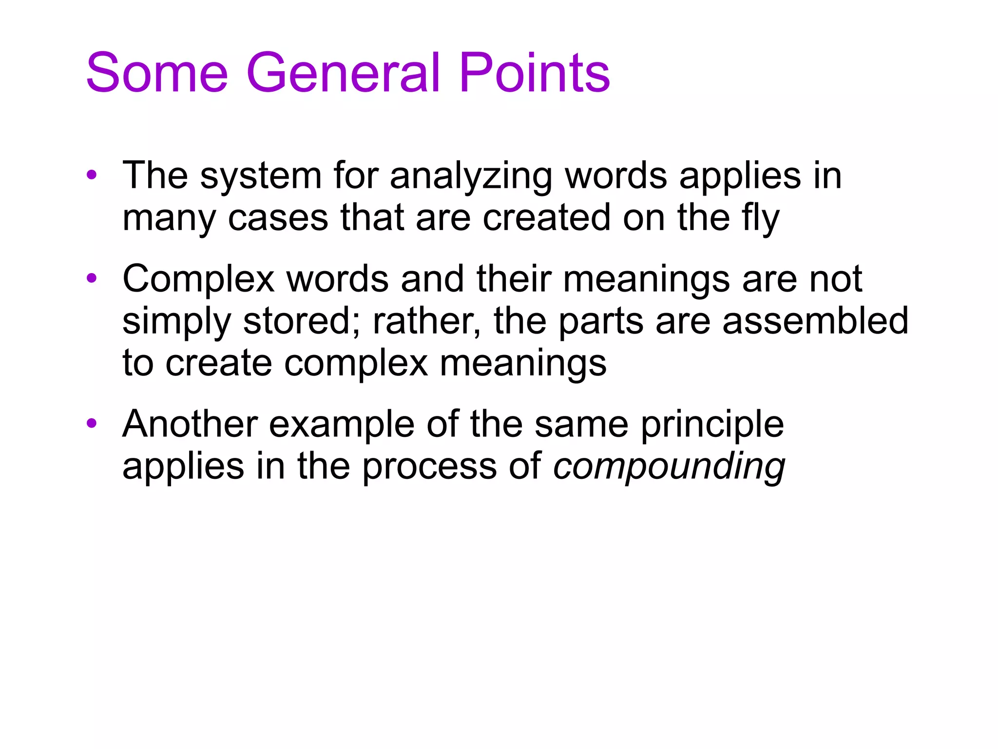 Some General Points
• The system for analyzing words applies in
many cases that are created on the fly
• Complex words and their meanings are not
simply stored; rather, the parts are assembled
to create complex meanings
• Another example of the same principle
applies in the process of compounding
 