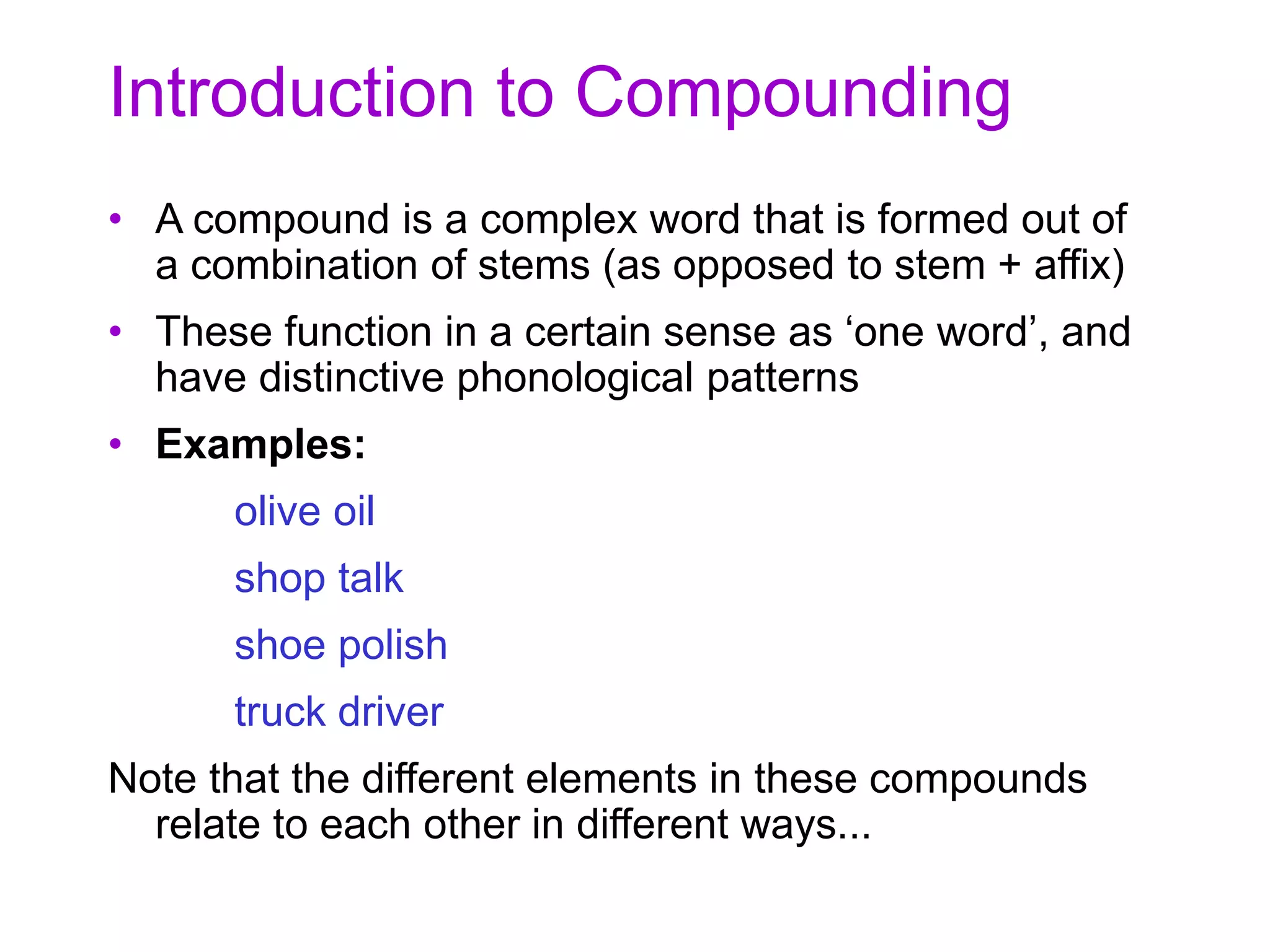 Introduction to Compounding
• A compound is a complex word that is formed out of
a combination of stems (as opposed to stem + affix)
• These function in a certain sense as ‘one word’, and
have distinctive phonological patterns
• Examples:
olive oil
shop talk
shoe polish
truck driver
Note that the different elements in these compounds
relate to each other in different ways...
 