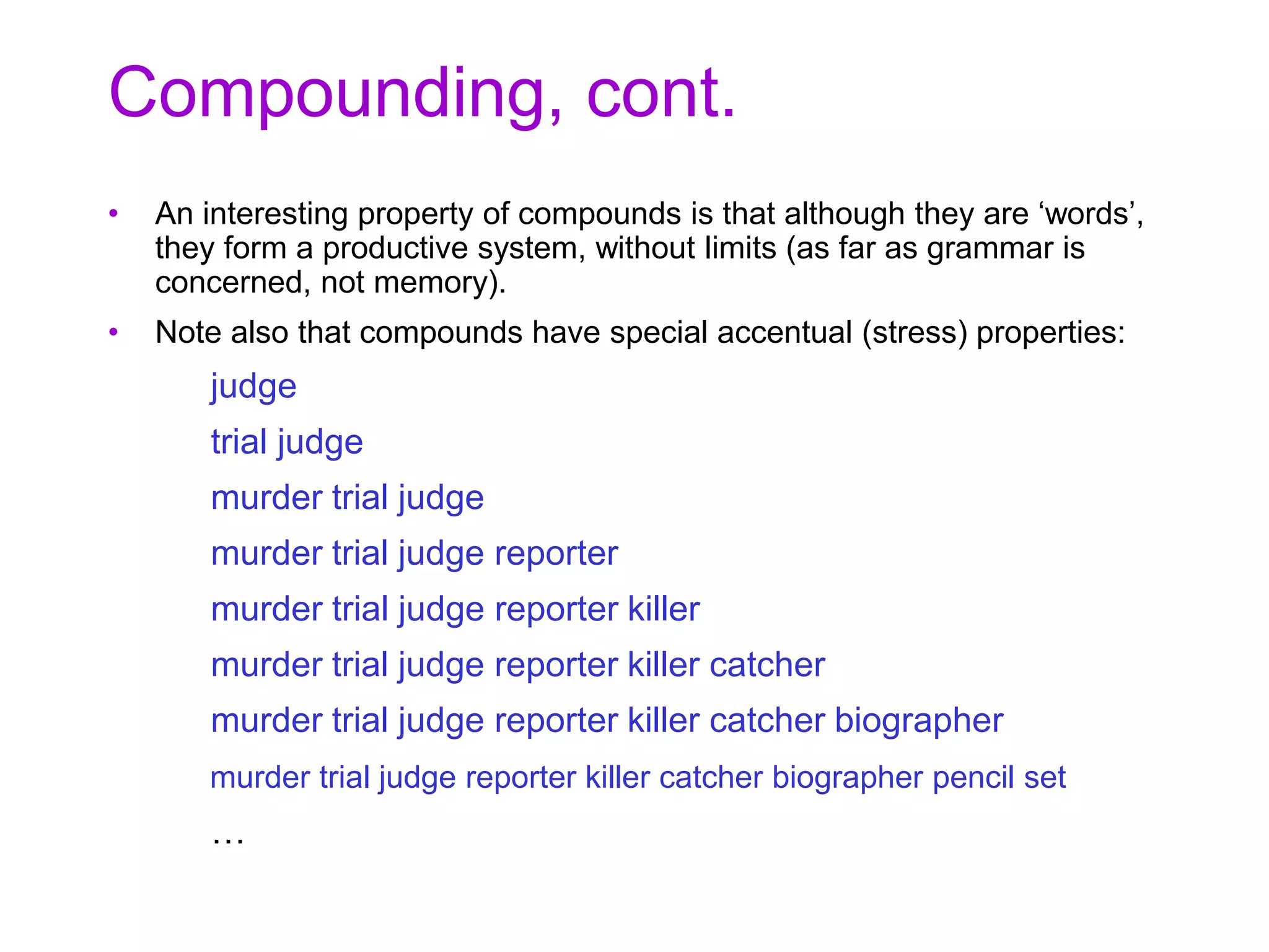 Compounding, cont.
• An interesting property of compounds is that although they are ‘words’,
they form a productive system, without limits (as far as grammar is
concerned, not memory).
• Note also that compounds have special accentual (stress) properties:
judge
trial judge
murder trial judge
murder trial judge reporter
murder trial judge reporter killer
murder trial judge reporter killer catcher
murder trial judge reporter killer catcher biographer
murder trial judge reporter killer catcher biographer pencil set
…
 