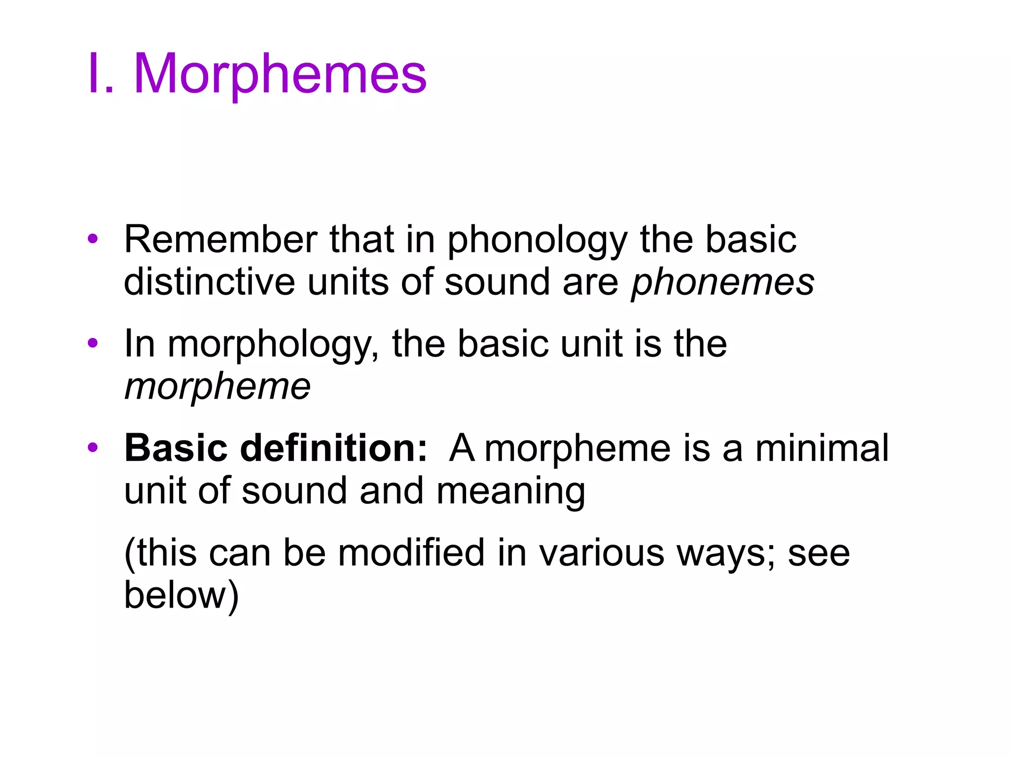 I. Morphemes
• Remember that in phonology the basic
distinctive units of sound are phonemes
• In morphology, the basic unit is the
morpheme
• Basic definition: A morpheme is a minimal
unit of sound and meaning
(this can be modified in various ways; see
below)
 