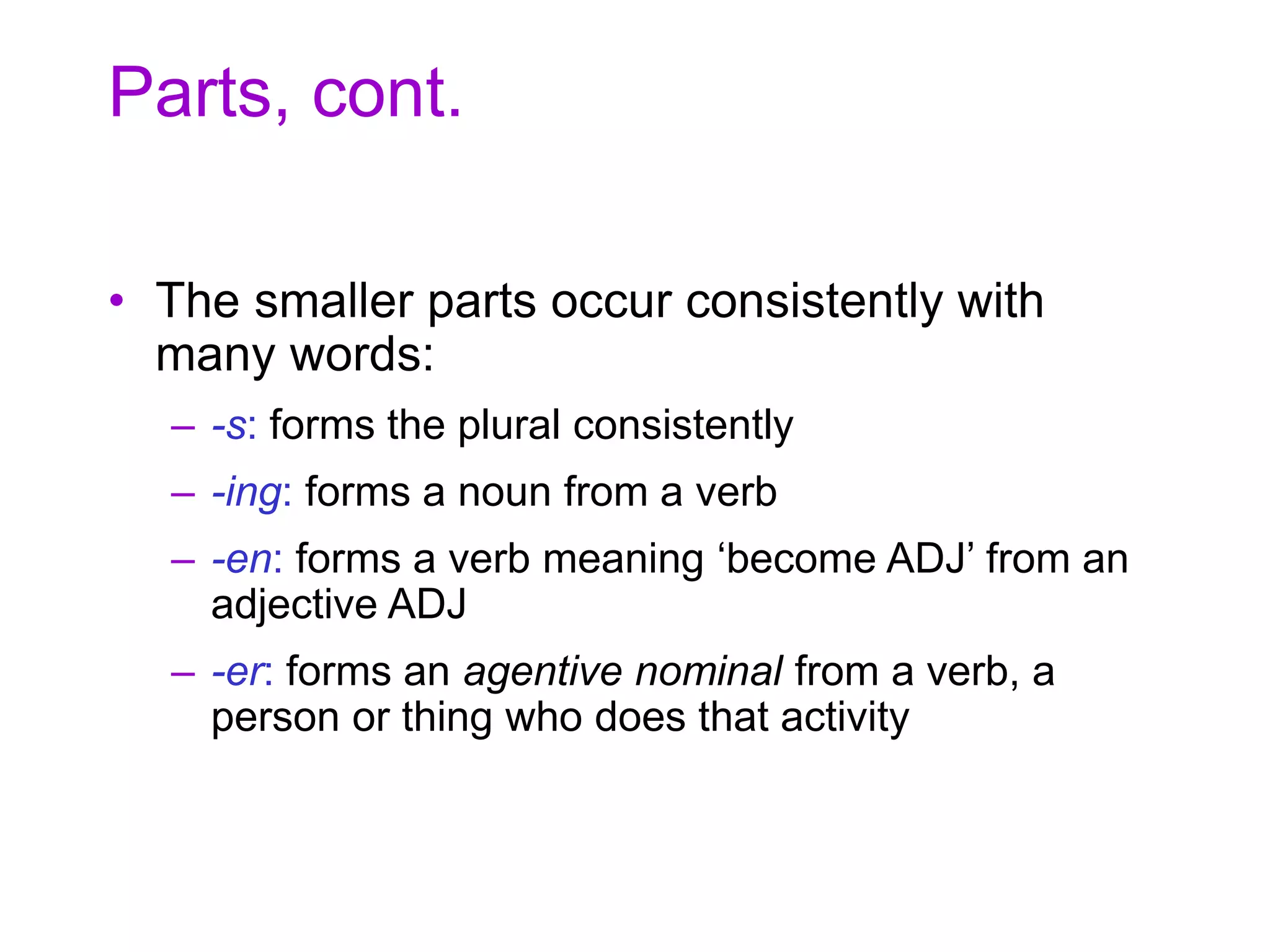Parts, cont.
• The smaller parts occur consistently with
many words:
– -s: forms the plural consistently
– -ing: forms a noun from a verb
– -en: forms a verb meaning ‘become ADJ’ from an
adjective ADJ
– -er: forms an agentive nominal from a verb, a
person or thing who does that activity
 