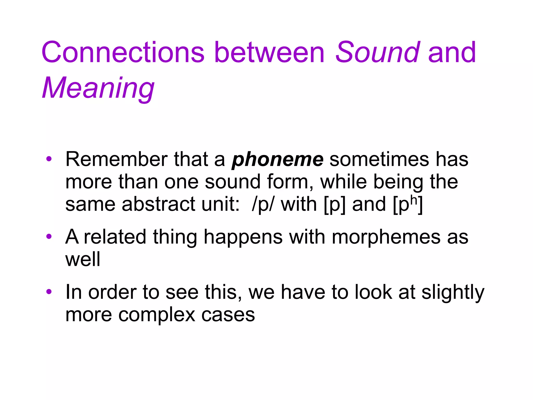 Connections between Sound and
Meaning
• Remember that a phoneme sometimes has
more than one sound form, while being the
same abstract unit: /p/ with [p] and [ph]
• A related thing happens with morphemes as
well
• In order to see this, we have to look at slightly
more complex cases
 