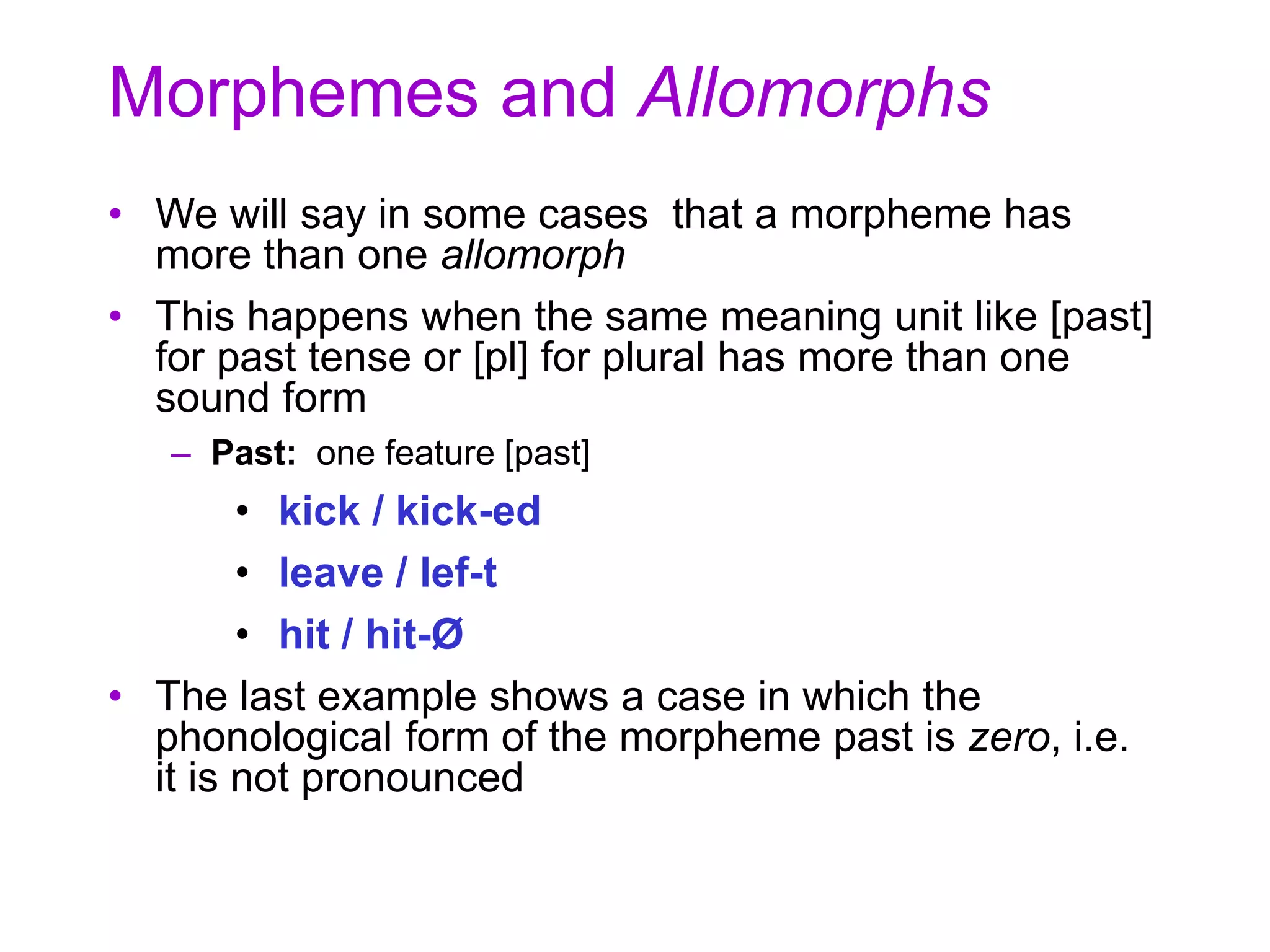 Morphemes and Allomorphs
• We will say in some cases that a morpheme has
more than one allomorph
• This happens when the same meaning unit like [past]
for past tense or [pl] for plural has more than one
sound form
– Past: one feature [past]
• kick / kick-ed
• leave / lef-t
• hit / hit-Ø
• The last example shows a case in which the
phonological form of the morpheme past is zero, i.e.
it is not pronounced
 