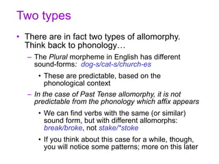 Two types
• There are in fact two types of allomorphy.
Think back to phonology…
– The Plural morpheme in English has different
sound-forms: dog-s/cat-s/church-es
• These are predictable, based on the
phonological context
– In the case of Past Tense allomorphy, it is not
predictable from the phonology which affix appears
• We can find verbs with the same (or similar)
sound form, but with different allomorphs:
break/broke, not stake/*stoke
• If you think about this case for a while, though,
you will notice some patterns; more on this later
 