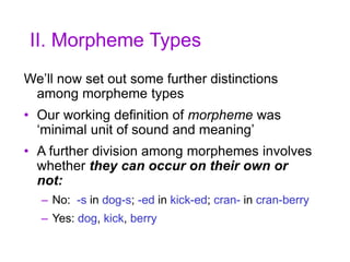 II. Morpheme Types
We’ll now set out some further distinctions
among morpheme types
• Our working definition of morpheme was
‘minimal unit of sound and meaning’
• A further division among morphemes involves
whether they can occur on their own or
not:
– No: -s in dog-s; -ed in kick-ed; cran- in cran-berry
– Yes: dog, kick, berry
 