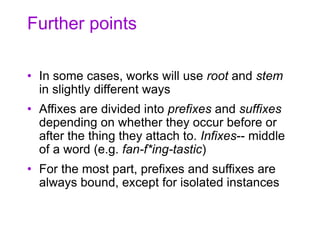 Further points
• In some cases, works will use root and stem
in slightly different ways
• Affixes are divided into prefixes and suffixes
depending on whether they occur before or
after the thing they attach to. Infixes-- middle
of a word (e.g. fan-f*ing-tastic)
• For the most part, prefixes and suffixes are
always bound, except for isolated instances
 