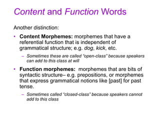 Content and Function Words
Another distinction:
• Content Morphemes: morphemes that have a
referential function that is independent of
grammatical structure; e.g. dog, kick, etc.
– Sometimes these are called “open-class” because speakers
can add to this class at will
• Function morphemes: morphemes that are bits of
syntactic structure– e.g. prepositions, or morphemes
that express grammatical notions like [past] for past
tense.
– Sometimes called “closed-class” because speakers cannot
add to this class
 