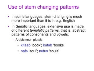 Use of stem changing patterns
• In some languages, stem-changing is much
more important than it is in e.g. English
• In Semitic languages, extensive use is made
of different templatic patterns, that is, abstract
patterns of consonants and vowels:
– Arabic noun plurals:
• kitaab ‘book’; kutub ‘books’
• nafs ‘soul’; nufus ‘souls’
 