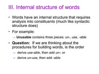III. Internal structure of words
• Words have an internal structure that requires
analysis into constituents (much like syntactic
structure does)
• For example:
– Unusable contains three pieces: un-, use, -able
• Question: If we are thinking about the
procedures for building words, is the order
– derive use-able, then add un-; or
– derive un-use, then add -able
 