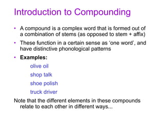 Introduction to Compounding
• A compound is a complex word that is formed out of
a combination of stems (as opposed to stem + affix)
• These function in a certain sense as ‘one word’, and
have distinctive phonological patterns
• Examples:
olive oil
shop talk
shoe polish
truck driver
Note that the different elements in these compounds
relate to each other in different ways...
 