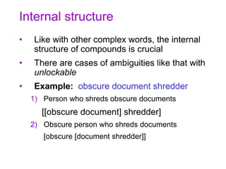 Internal structure
• Like with other complex words, the internal
structure of compounds is crucial
• There are cases of ambiguities like that with
unlockable
• Example: obscure document shredder
1) Person who shreds obscure documents
[[obscure document] shredder]
2) Obscure person who shreds documents
[obscure [document shredder]]
 