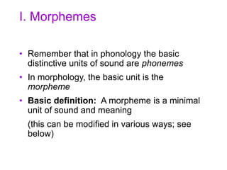 I. Morphemes
• Remember that in phonology the basic
distinctive units of sound are phonemes
• In morphology, the basic unit is the
morpheme
• Basic definition: A morpheme is a minimal
unit of sound and meaning
(this can be modified in various ways; see
below)
 