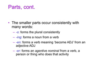 Parts, cont.
• The smaller parts occur consistently with
many words:
– -s: forms the plural consistently
– -ing: forms a noun from a verb
– -en: forms a verb meaning ‘become ADJ’ from an
adjective ADJ
– -er: forms an agentive nominal from a verb, a
person or thing who does that activity
 