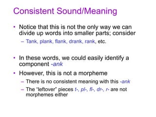 Consistent Sound/Meaning
• Notice that this is not the only way we can
divide up words into smaller parts; consider
– Tank, plank, flank, drank, rank, etc.
• In these words, we could easily identify a
component -ank
• However, this is not a morpheme
– There is no consistent meaning with this -ank
– The “leftover” pieces t-, pl-, fl-, dr-, r- are not
morphemes either
 