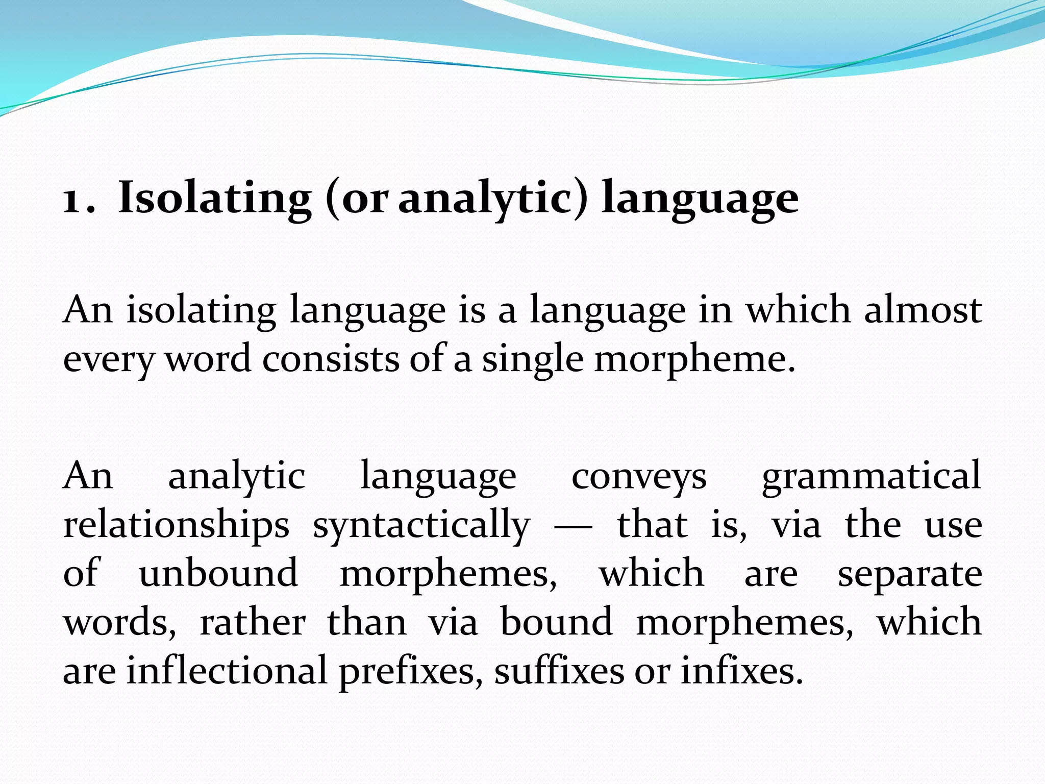 1. Isolating (or analytic) language

An isolating language is a language in which almost
every word consists of a single morpheme.

An analytic language conveys grammatical
relationships syntactically — that is, via the use
of unbound morphemes, which are separate
words, rather than via bound morphemes, which
are inflectional prefixes, suffixes or infixes.
 