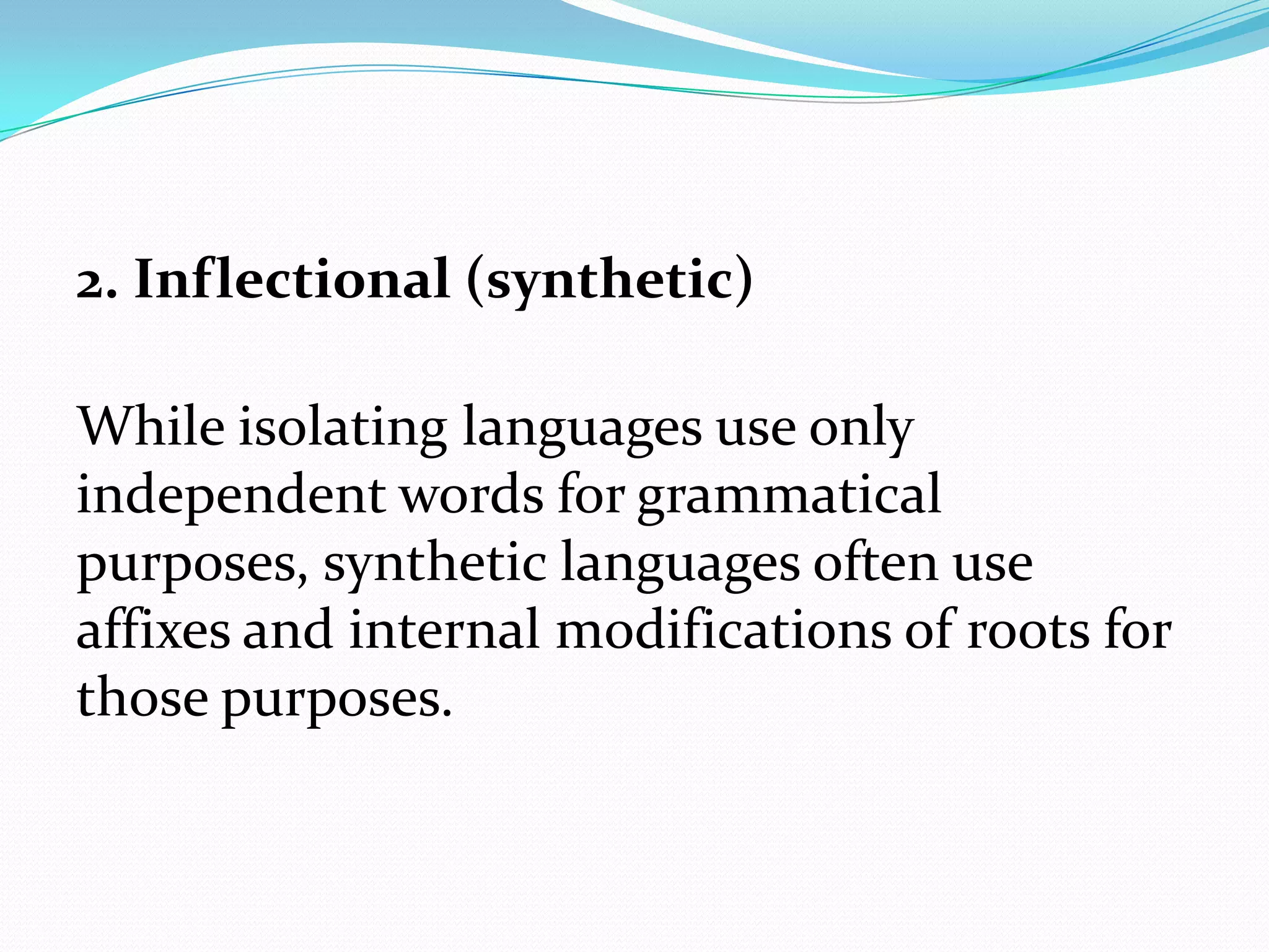 2. Inflectional (synthetic)

While isolating languages use only
independent words for grammatical
purposes, synthetic languages often use
affixes and internal modifications of roots for
those purposes.
 
