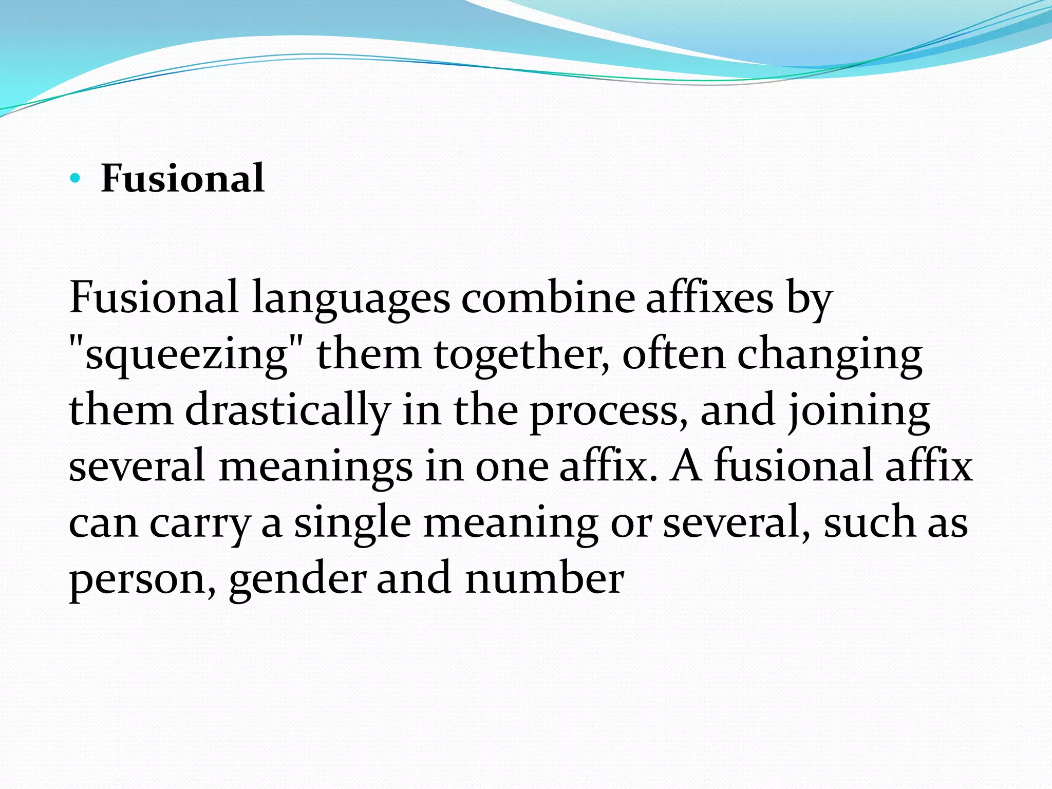 • Fusional


Fusional languages combine affixes by
"squeezing" them together, often changing
them drastically in the process, and joining
several meanings in one affix. A fusional affix
can carry a single meaning or several, such as
person, gender and number
 