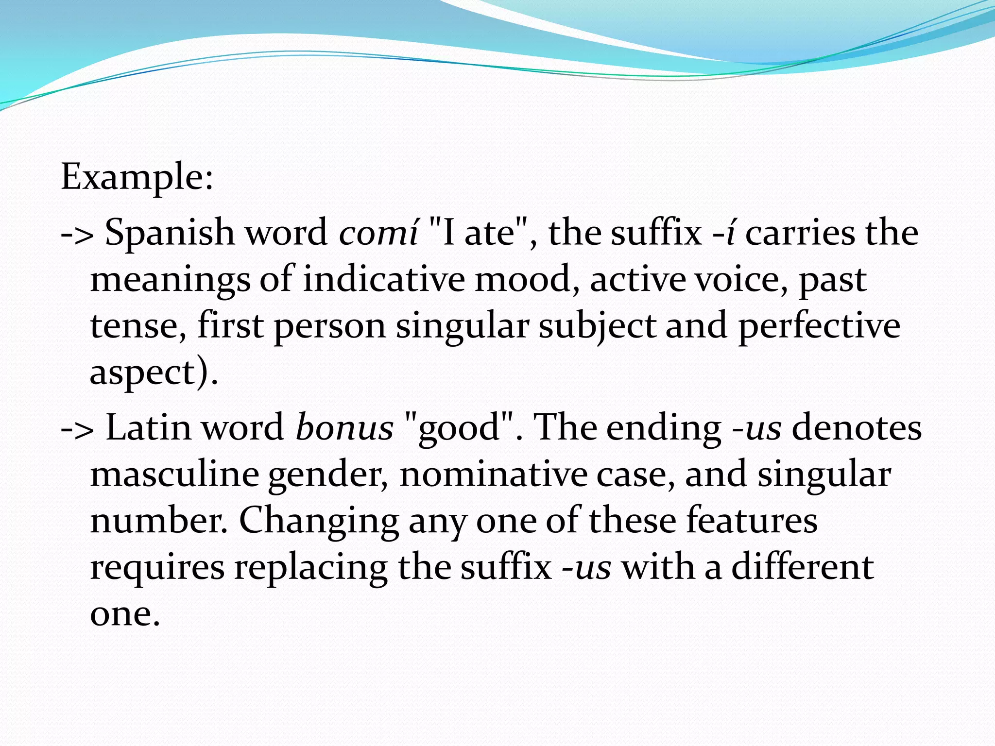Example:
-> Spanish word comí "I ate", the suffix -í carries the
  meanings of indicative mood, active voice, past
  tense, first person singular subject and perfective
  aspect).
-> Latin word bonus "good". The ending -us denotes
  masculine gender, nominative case, and singular
  number. Changing any one of these features
  requires replacing the suffix -us with a different
  one.
 