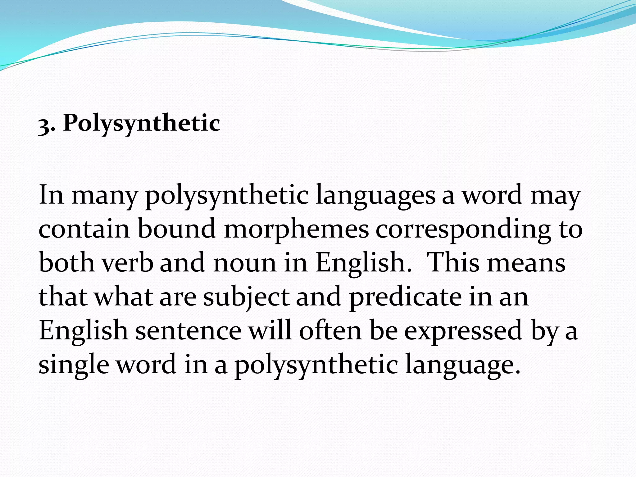 3. Polysynthetic

In many polysynthetic languages a word may
contain bound morphemes corresponding to
both verb and noun in English. This means
that what are subject and predicate in an
English sentence will often be expressed by a
single word in a polysynthetic language.
 