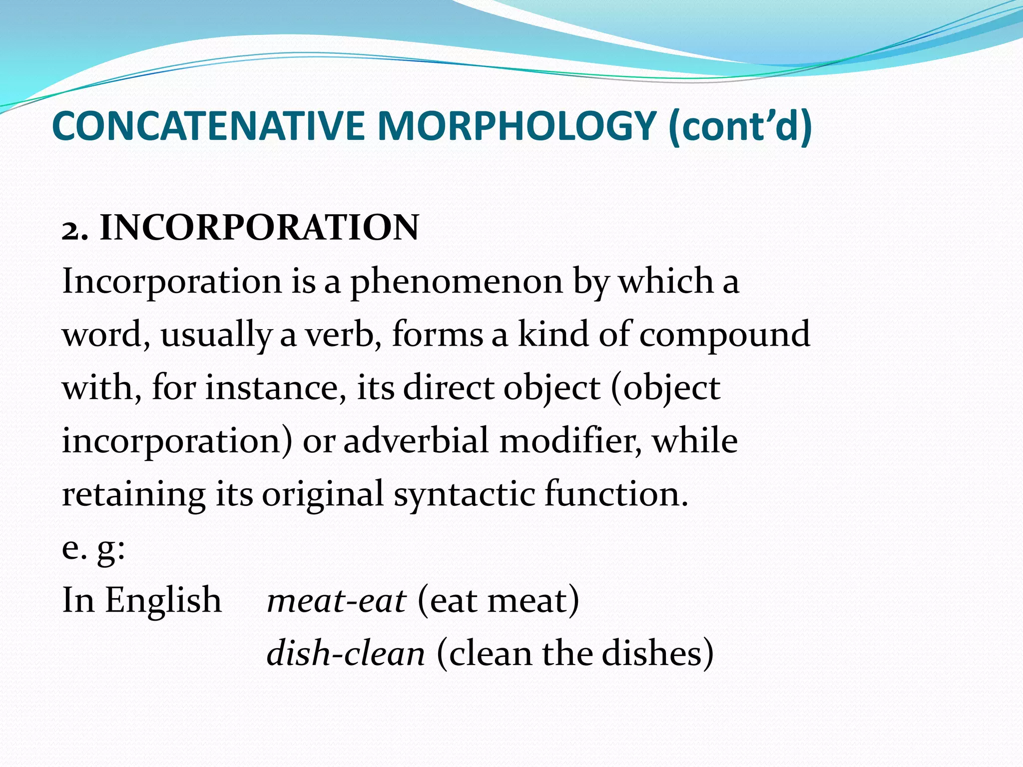 CONCATENATIVE MORPHOLOGY (cont’d)

2. INCORPORATION
Incorporation is a phenomenon by which a
word, usually a verb, forms a kind of compound
with, for instance, its direct object (object
incorporation) or adverbial modifier, while
retaining its original syntactic function.
e. g:
In English meat-eat (eat meat)
              dish-clean (clean the dishes)
 