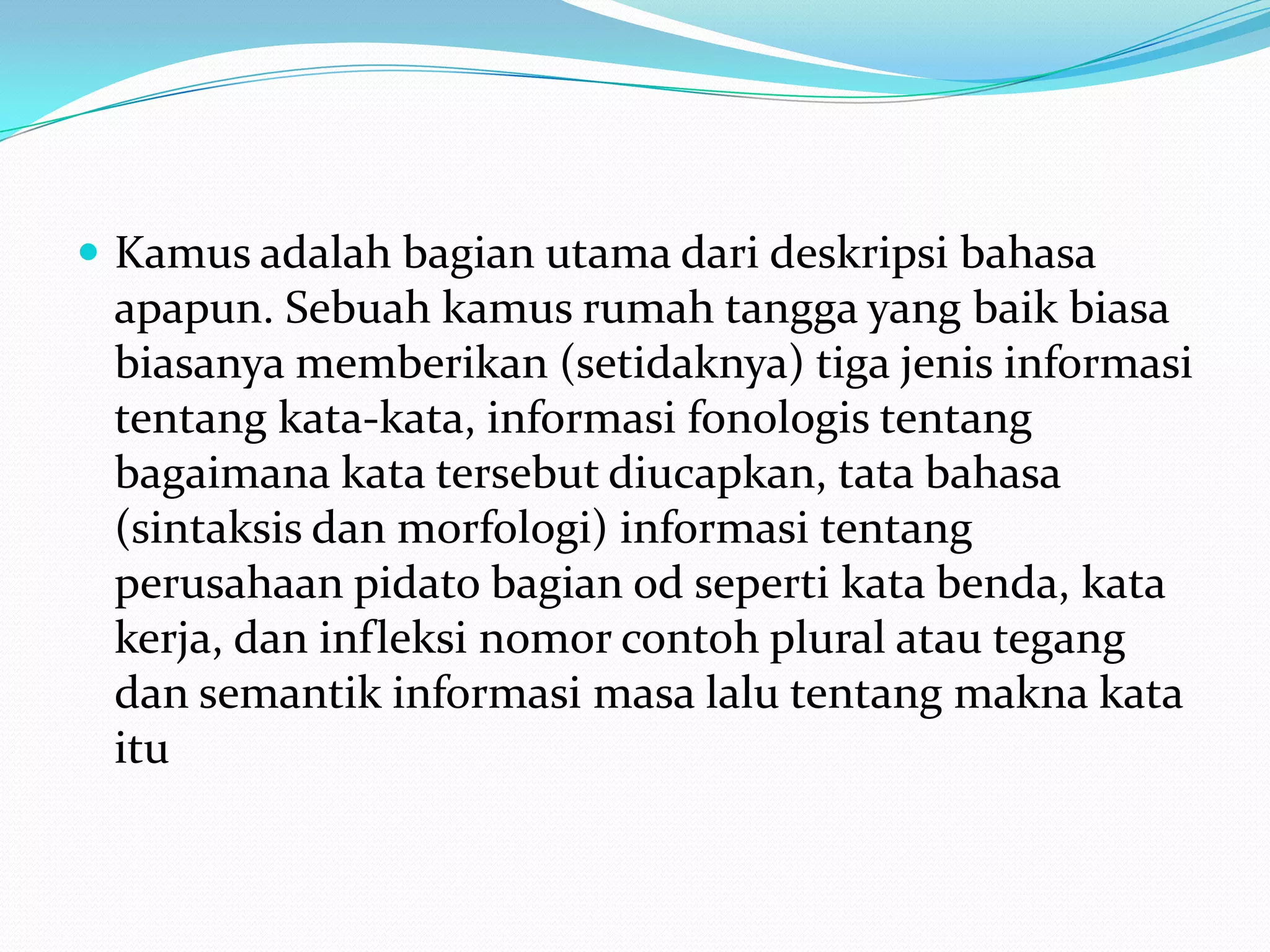  Kamus adalah bagian utama dari deskripsi bahasa
 apapun. Sebuah kamus rumah tangga yang baik biasa
 biasanya memberikan (setidaknya) tiga jenis informasi
 tentang kata-kata, informasi fonologis tentang
 bagaimana kata tersebut diucapkan, tata bahasa
 (sintaksis dan morfologi) informasi tentang
 perusahaan pidato bagian od seperti kata benda, kata
 kerja, dan infleksi nomor contoh plural atau tegang
 dan semantik informasi masa lalu tentang makna kata
 itu
 