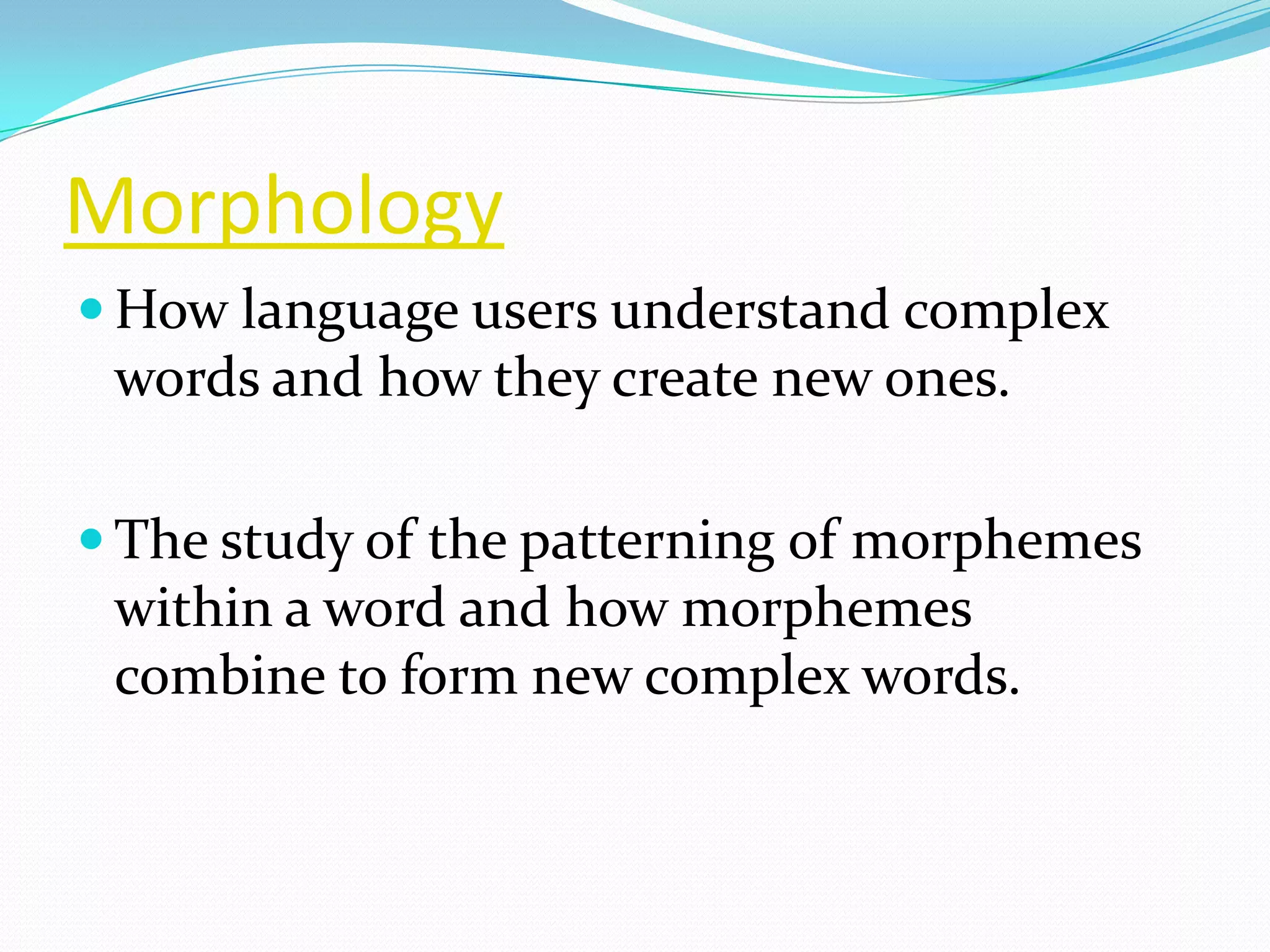 Morphology
 How language users understand complex
 words and how they create new ones.

 The study of the patterning of morphemes
 within a word and how morphemes
 combine to form new complex words.
 
