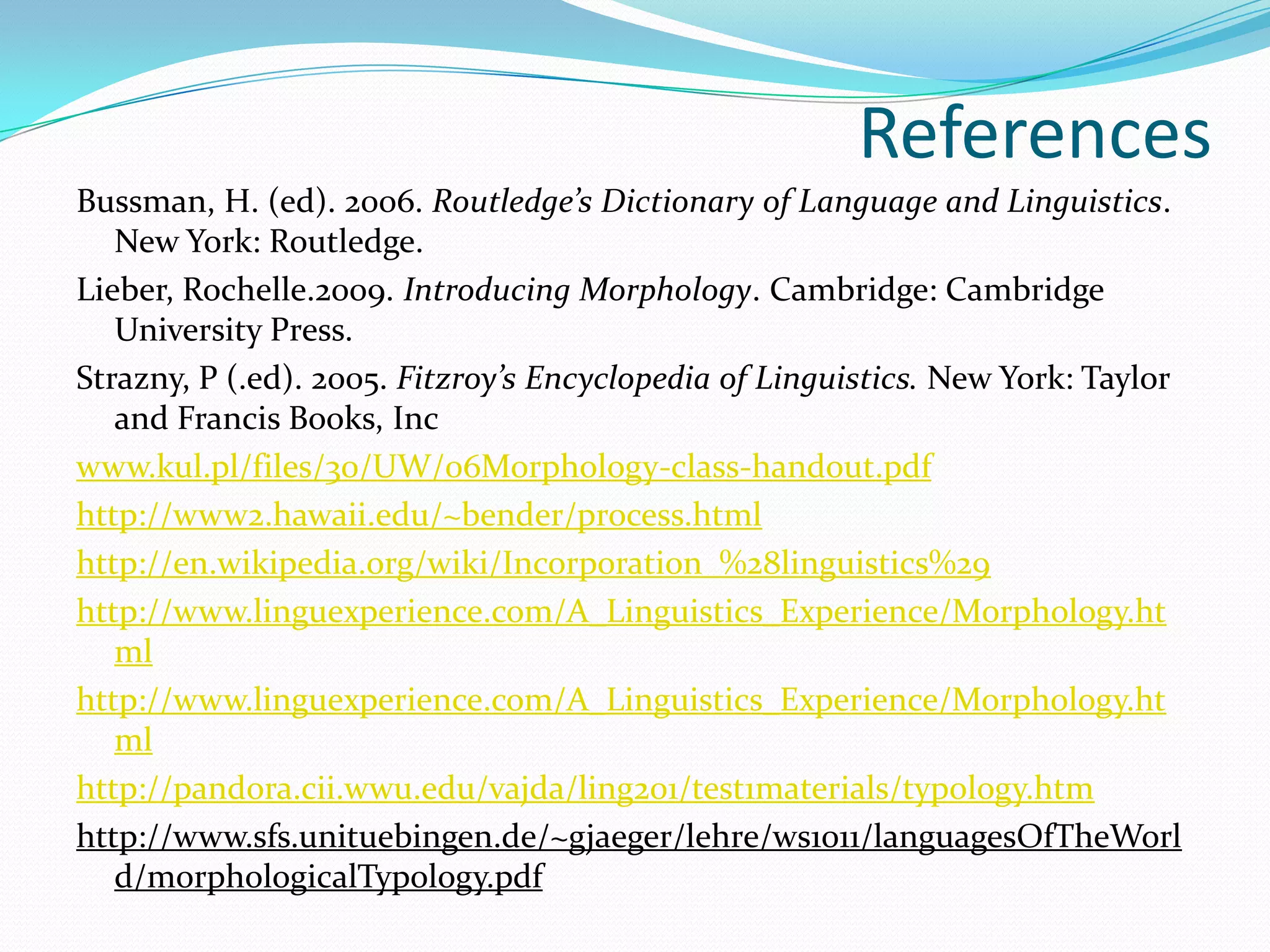 References
Bussman, H. (ed). 2006. Routledge’s Dictionary of Language and Linguistics.
   New York: Routledge.
Lieber, Rochelle.2009. Introducing Morphology. Cambridge: Cambridge
   University Press.
Strazny, P (.ed). 2005. Fitzroy’s Encyclopedia of Linguistics. New York: Taylor
   and Francis Books, Inc
www.kul.pl/files/30/UW/06Morphology-class-handout.pdf
http://www2.hawaii.edu/~bender/process.html
http://en.wikipedia.org/wiki/Incorporation_%28linguistics%29
http://www.linguexperience.com/A_Linguistics_Experience/Morphology.ht
   ml
http://www.linguexperience.com/A_Linguistics_Experience/Morphology.ht
   ml
http://pandora.cii.wwu.edu/vajda/ling201/test1materials/typology.htm
http://www.sfs.unituebingen.de/~gjaeger/lehre/ws1011/languagesOfTheWorl
   d/morphologicalTypology.pdf
 