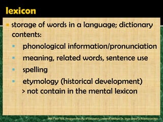    storage of words in a language; dictionary
    contents:
     phonological information/pronunciation
     meaning, related words, sentence use
     spelling
     etymology (historical development)
       > not contain in the mental lexicon


              PBET 1101 TESL Program Faculty of Education Universiti Malaya Dr. Jessie Grace U Rubrico/260810
 