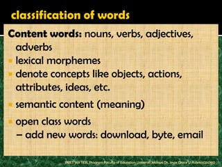 Content words: nouns, verbs, adjectives,
  adverbs
 lexical morphemes
 denote concepts like objects, actions,
  attributes, ideas, etc.
   semantic content (meaning)
   open class words
    – add new words: download, byte, email

              PBET 1101 TESL Program Faculty of Education Universiti Malaya Dr. Jessie Grace U Rubrico/260810
 