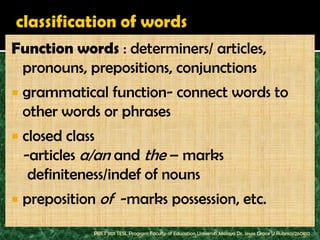 Function words : determiners/ articles,
 pronouns, prepositions, conjunctions
   grammatical function- connect words to
    other words or phrases
   closed class
    -articles a/an and the – marks
     definiteness/indef of nouns
   preposition of -marks possession, etc.
               PBET 1101 TESL Program Faculty of Education Universiti Malaya Dr. Jessie Grace U Rubrico/260810
 