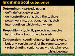 Determiners – precede nouns:
 def/indef articles– a, the
 demonstratives : this, that, these, those
 possessives : my, our, your, her, his, their
 interrogatives: which what, whose

Prepositions- typically precede nouns; give
 information about time, place, etc.
Conjunctions: coordinating conjunctions –and,
 but, or – conjoin words of the same category
 - subordinating conjunctions – that, whenever,
                                 while, because
                PBET 1101 TESL Program Faculty of Education Universiti Malaya Dr. Jessie Grace U Rubrico/260810
 