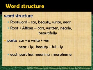 word structure
     Rootword - car, beauty, write, near
     Root + Affixes – cars, written, nearly,
                                beautifully
   parts: car + s; write + -en
           near + ly; beauty + ful + ly
     each part has meaning : morpheme


                PBET 1101 TESL Program Faculty of Education Universiti Malaya Dr. Jessie Grace U Rubrico/260810
 
