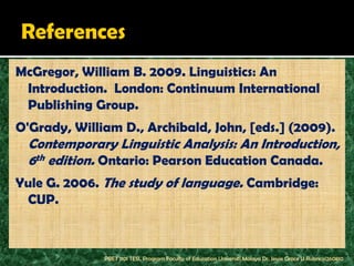 McGregor, William B. 2009. Linguistics: An
 Introduction. London: Continuum International
 Publishing Group.
O'Grady, William D., Archibald, John, [eds.] (2009).
  Contemporary Linguistic Analysis: An Introduction,
  6th edition. Ontario: Pearson Education Canada.
Yule G. 2006. The study of language. Cambridge:
 CUP.



              PBET 1101 TESL Program Faculty of Education Universiti Malaya Dr. Jessie Grace U Rubrico/260810
 