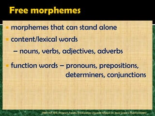    morphemes that can stand alone
   content/lexical words
    – nouns, verbs, adjectives, adverbs
   function words – pronouns, prepositions,
                     determiners, conjunctions



             PBET 1101 TESL Program Faculty of Education Universiti Malaya Dr. Jessie Grace U Rubrico/260810
 