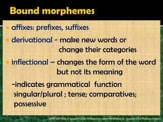    affixes: prefixes, suffixes
   derivational - make new words or
                   change their categories
   inflectional – changes the form of the word
                   but not its meaning
    -indicates grammatical function
     singular/plural ; tense; comparatives;
     possessive
                 PBET 1101 TESL Program Faculty of Education Universiti Malaya Dr. Jessie Grace U Rubrico/260810
 