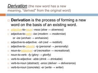 Derivation (the new word has a new
meaning, "derived" from the original word)

   Derivation is the process of forming a new
    word on the basis of an existing word.
   adjective-to-noun: -ness (slow → slowness)
   adjective-to-verb: -ise (modern → modernise)
     or -ize (archaic → archaicize)
   adjective-to-adjective: -ish (red → reddish)
   adjective-to-adverb: -ly (personal → personally)
   noun-to-adjective: -al (recreation → recreational)
   noun-to-verb: -fy (glory → glorify)
   verb-to-adjective: -able (drink → drinkable)
   verb-to-noun (abstract): -ance (deliver → deliverance)
   verb-to-noun (concrete): -er (write → writer)
 