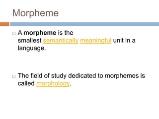 Morpheme
   A morpheme is the
    smallest semantically meaningful unit in a
    language.



   The field of study dedicated to morphemes is
    called morphology.
 