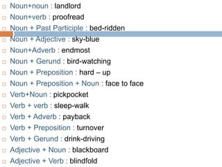    Noun+noun : landlord
   Noun+verb : proofread
   Noun + Past Participle : bed-ridden
   Noun + Adjective : sky-blue
   Noun+Adverb : endmost
   Noun + Gerund : bird-watching
   Noun + Preposition : hard – up
   Noun + Preposition + Noun : face to face
   Verb+Noun : pickpocket
   Verb + verb : sleep-walk
   Verb + Adverb : payback
   Verb + Preposition : turnover
   Verb + Gerund : drink-driving
   Adjective + Noun : blackboard
   Adjective + Verb : blindfold
 