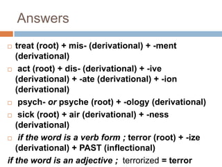 Answers
  treat (root) + mis- (derivational) + -ment
   (derivational)
 act (root) + dis- (derivational) + -ive
   (derivational) + -ate (derivational) + -ion
   (derivational)
 psych- or psyche (root) + -ology (derivational)

 sick (root) + air (derivational) + -ness

   (derivational)
 if the word is a verb form ; terror (root) + -ize
   (derivational) + PAST (inflectional)
if the word is an adjective ; terrorized = terror
 