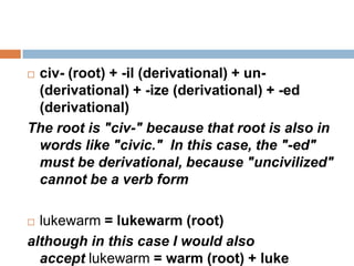 civ- (root) + -il (derivational) + un-
 (derivational) + -ize (derivational) + -ed
 (derivational)
The root is "civ-" because that root is also in
 words like "civic." In this case, the "-ed"
 must be derivational, because "uncivilized"
 cannot be a verb form

 lukewarm = lukewarm (root)
although in this case I would also
  accept lukewarm = warm (root) + luke
 
