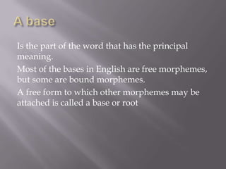 Is the part of the word that has the principal
meaning.
Most of the bases in English are free morphemes,
but some are bound morphemes.
A free form to which other morphemes may be
attached is called a base or root
 